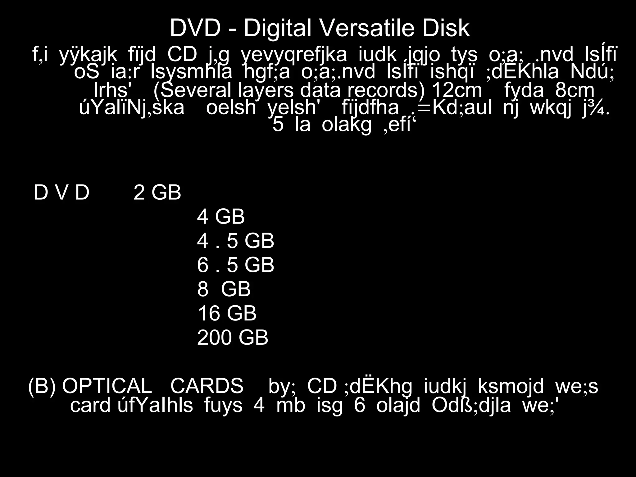 DVD - Digital Versatile Disk
,f i yÿkajk fïjd CD , ; ; .j g yevyqrefjka iudk jqjo tys o a nvd lsÍfï
: ; ; ;. ; ;oS ia r lsysmhla hgf a o a nvd lsÍfï ishqï dËKhla Ndú
lrhs' (Several layers data records) 12cm fyda 8cm
, .= ; .úYalïNj ska oelsh yelsh' fïjdfha Kd aul nj wkqj j¾
, ‘5 la olakg efí
D V D 2 GB
4 GB
4 . 5 GB
6 . 5 GB
8 GB
16 GB
200 GB
(B) OPTICAL CARDS ;by CD ; ;dËKhg iudkj ksmojd we s
card úfYaIhls fuys 4 mb ; ;isg 6 olajd Odß djla we '
 