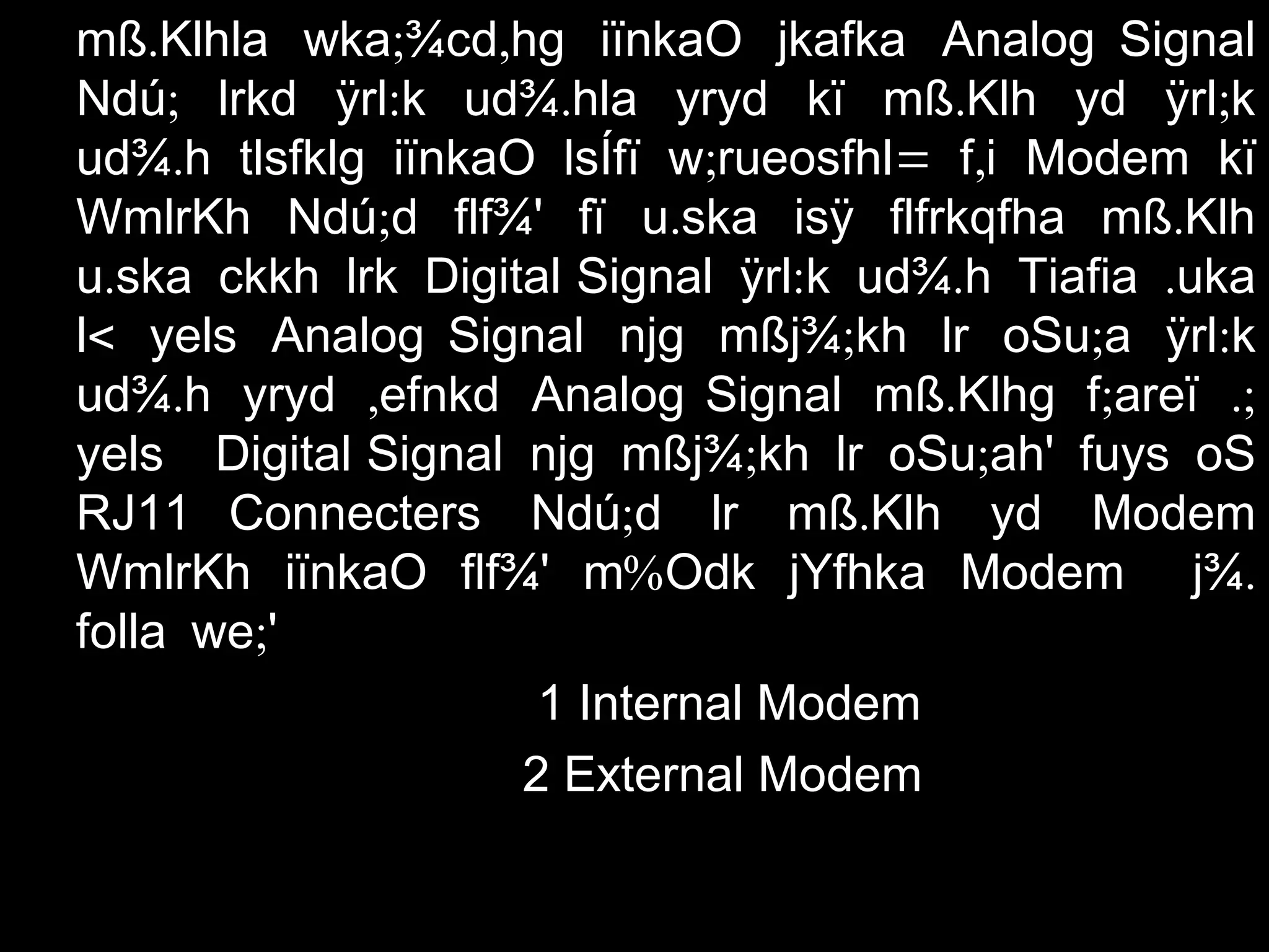 . ; ,mß Klhla wka ¾cd hg iïnkaO jkafka Analog Signal
; : . . ;Ndú lrkd ÿrl k ud¾ hla yryd kï mß Klh yd ÿrl k
. ; = ,ud¾ h tlsfklg iïnkaO lsÍfï w rueosfhl f i Modem kï
; . .WmlrKh Ndú d flf¾' fï u ska isÿ flfrkqfha mß Klh
.u ska ckkh lrk Digital Signal : . .ÿrl k ud¾ h Tiafia uka
<l yels Analog Signal ; ; :njg mßj¾ kh lr oSu a ÿrl k
. ,ud¾ h yryd efnkd Analog Signal . ; .;mß Klhg f areï
yels Digital Signal ; ;njg mßj¾ kh lr oSu ah' fuys oS
RJ11 Connecters ; .Ndú d lr mß Klh yd Modem
%WmlrKh iïnkaO flf¾' m Odk jYfhka Modem .j¾
;folla we '
1 Internal Modem
2 External Modem
 