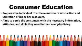 Consumer Education
• Prepares the individual to achieve maximum satisfaction and
utilization of his or her resources.
• Aims to equip the consumers with the necessary information,
attitudes, and skills they need in their everyday living.
 