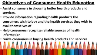 Objectives of Consumer Health Education
• Assist consumers in choosing better health products and
services.
• Provide information regarding health products the
consumers wish to buy and the health services they wish to
avail themselves of
• Help consumers recognize reliable sources of health
information
• Guide consumers in buying health products and services
 