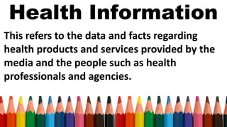 Health Information
This refers to the data and facts regarding
health products and services provided by the
media and the people such as health
professionals and agencies.
 