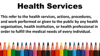 Health Services
This refer to the health services, actions, procedures,
and work performed or given to the public by any health
organization, health institution, or health professional in
order to fulfill the medical needs of every individual.
 