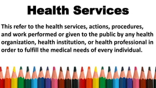 Health Services
This refer to the health services, actions, procedures,
and work performed or given to the public by any health
organization, health institution, or health professional in
order to fulfill the medical needs of every individual.
 