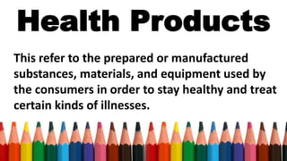 Health Products
This refer to the prepared or manufactured
substances, materials, and equipment used by
the consumers in order to stay healthy and treat
certain kinds of illnesses.
 