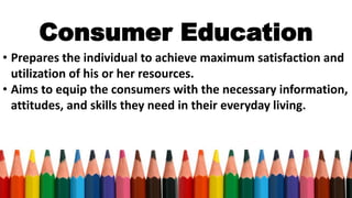 Consumer Education
• Prepares the individual to achieve maximum satisfaction and
utilization of his or her resources.
• Aims to equip the consumers with the necessary information,
attitudes, and skills they need in their everyday living.
 