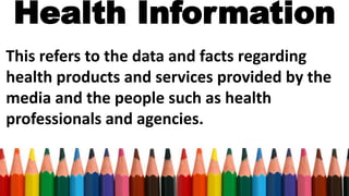 Health Information
This refers to the data and facts regarding
health products and services provided by the
media and the people such as health
professionals and agencies.
 