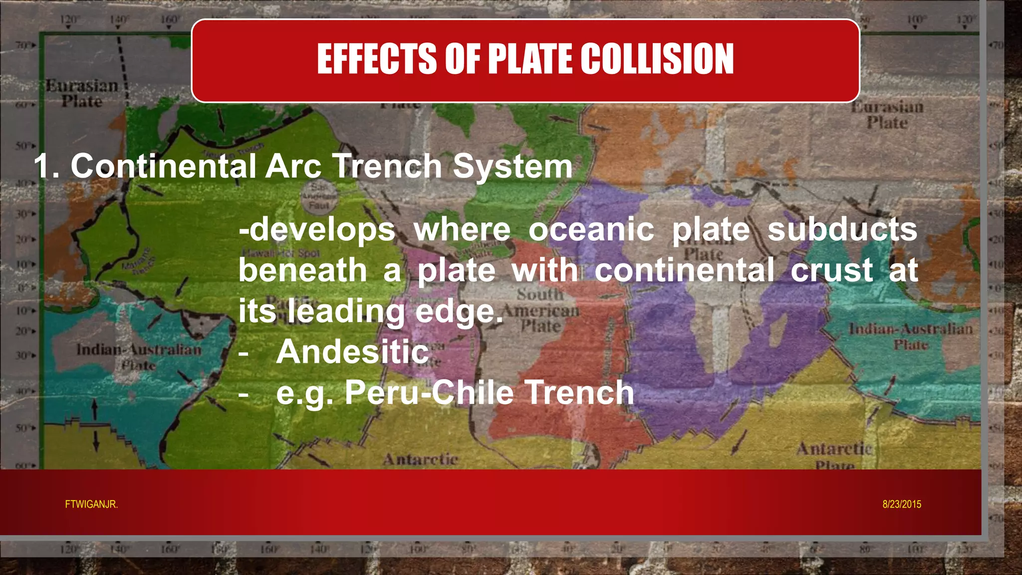 EFFECTS OF PLATE COLLISION
1. Continental Arc Trench System
-develops where oceanic plate subducts
beneath a plate with continental crust at
its leading edge.
- Andesitic
- e.g. Peru-Chile Trench
8/23/2015FTWIGANJR.
 