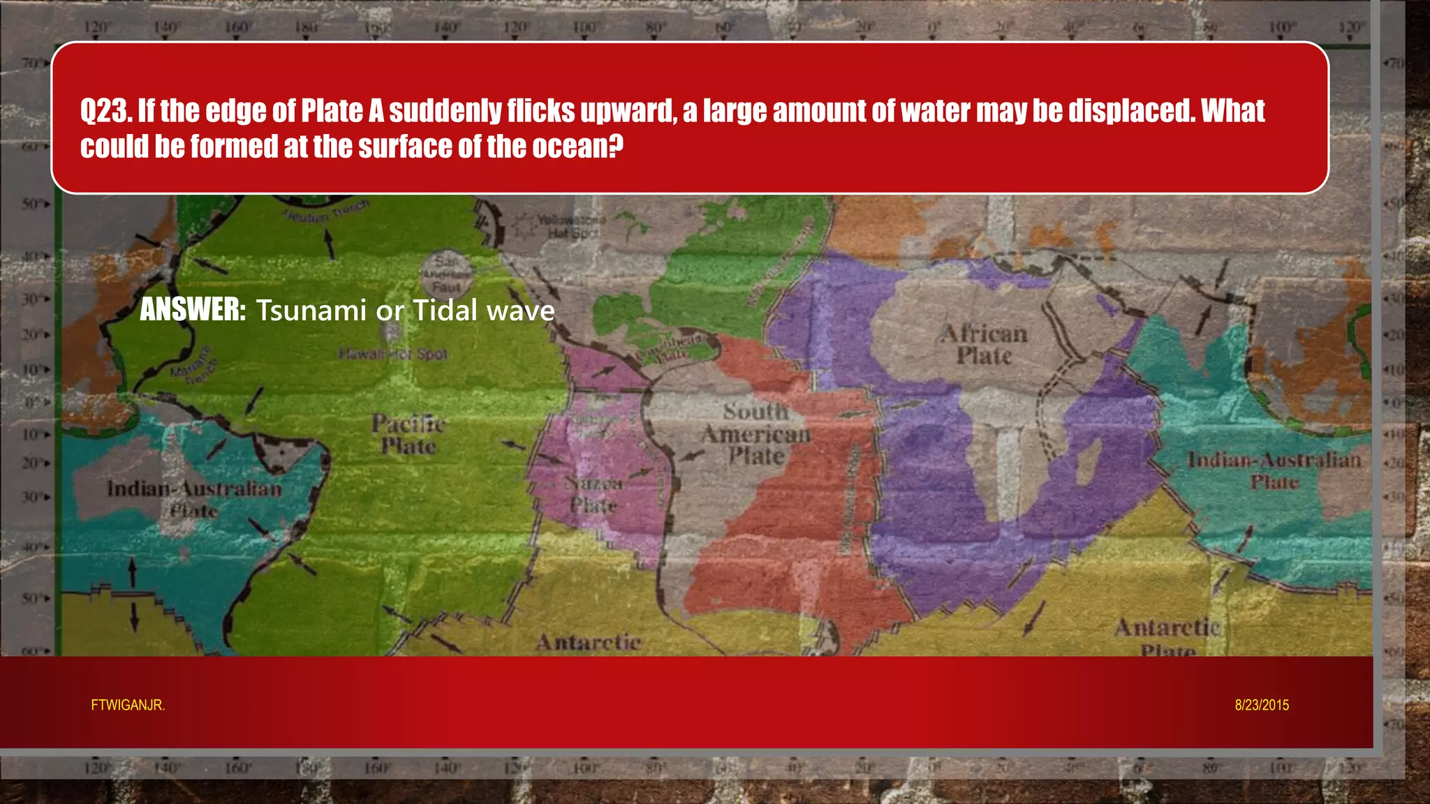 Q23. If the edge of Plate A suddenly flicks upward, a large amount of water may be displaced. What
could be formed at the surface of the ocean?
ANSWER: Tsunami or Tidal wave
8/23/2015FTWIGANJR.
 