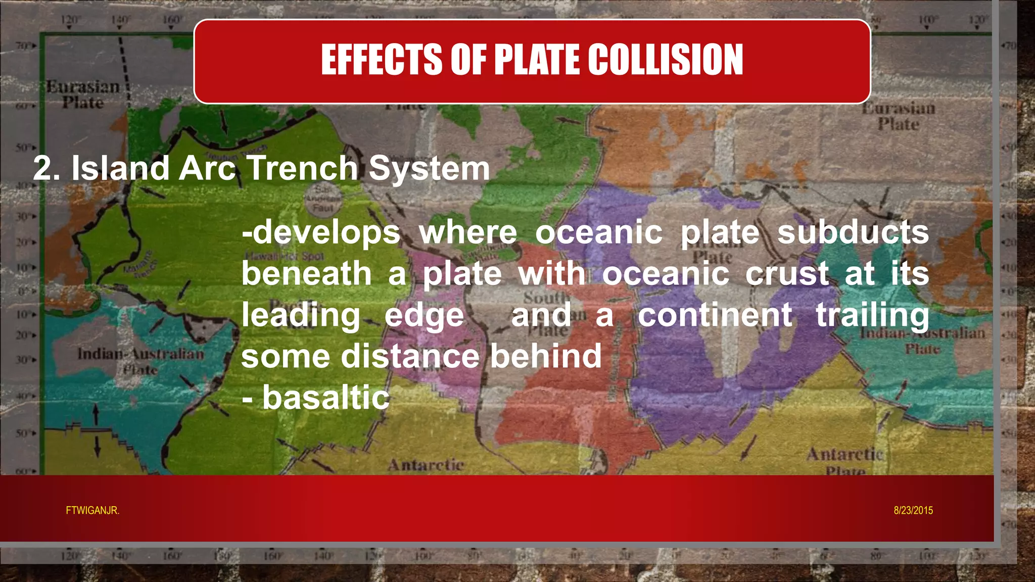 EFFECTS OF PLATE COLLISION
2. Island Arc Trench System
-develops where oceanic plate subducts
beneath a plate with oceanic crust at its
leading edge and a continent trailing
some distance behind
- basaltic
8/23/2015FTWIGANJR.
 