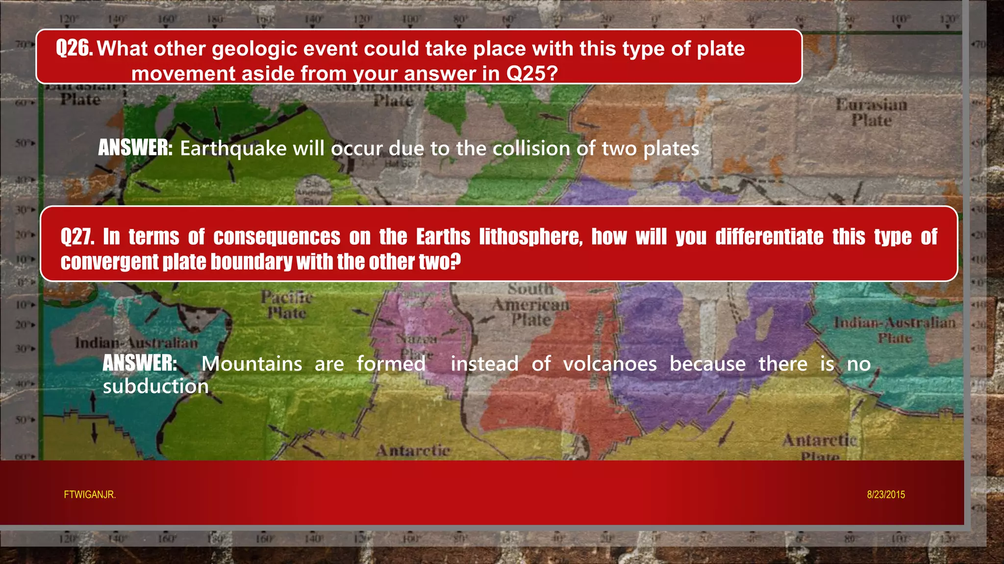 Q26. What other geologic event could take place with this type of plate
movement aside from your answer in Q25?
ANSWER: Earthquake will occur due to the collision of two plates
Q27. In terms of consequences on the Earths lithosphere, how will you differentiate this type of
convergent plate boundary with the other two?
ANSWER: Mountains are formed instead of volcanoes because there is no
subduction
8/23/2015FTWIGANJR.
 