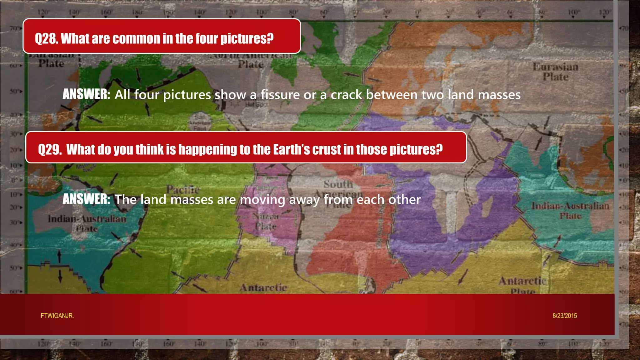 Q28. What are common in the four pictures?
ANSWER: All four pictures show a fissure or a crack between two land masses
Q29. What do you think is happening to the Earth’s crust in those pictures?
ANSWER: The land masses are moving away from each other
8/23/2015FTWIGANJR.
 