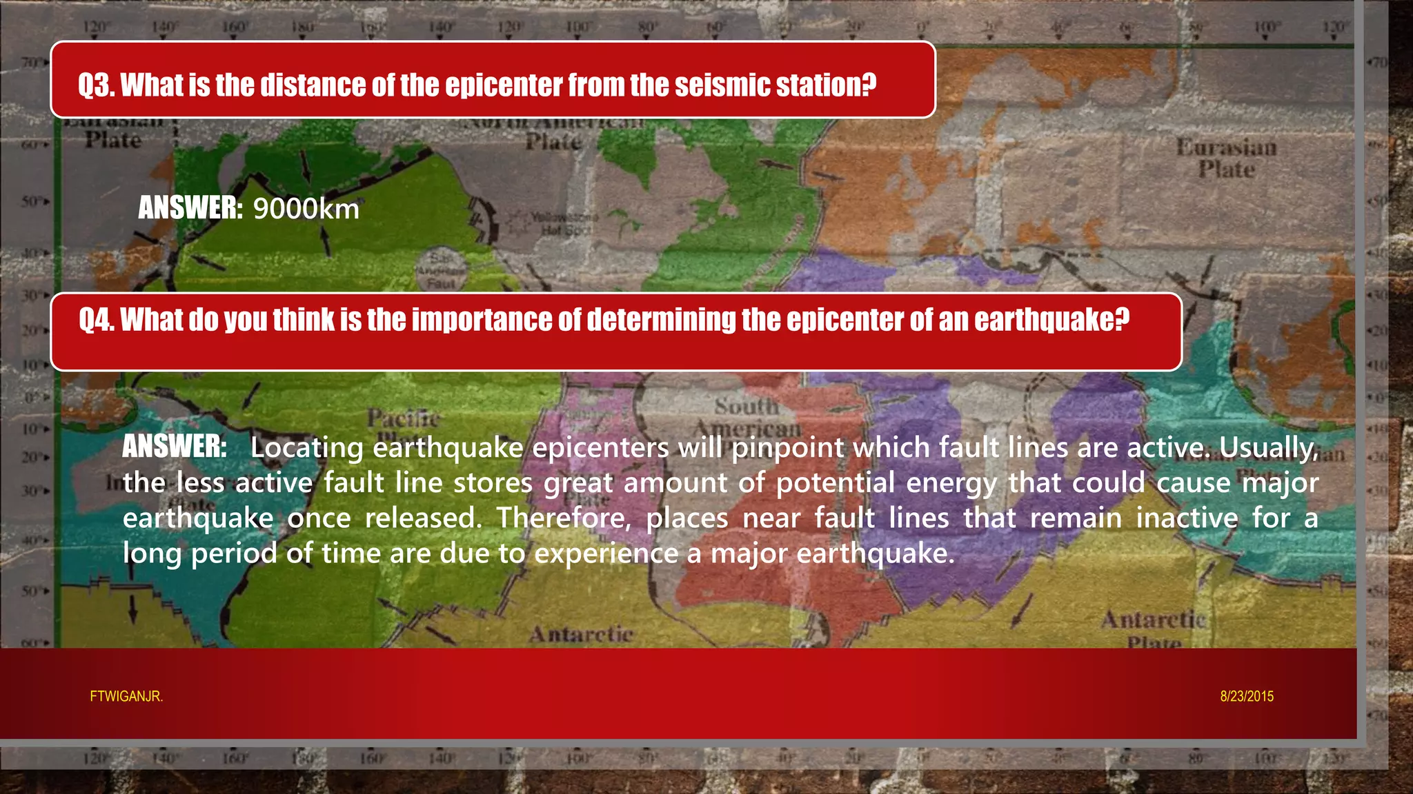 Q3. What is the distance of the epicenter from the seismic station?
ANSWER: 9000km
Q4. What do you think is the importance of determining the epicenter of an earthquake?
ANSWER: Locating earthquake epicenters will pinpoint which fault lines are active. Usually,
the less active fault line stores great amount of potential energy that could cause major
earthquake once released. Therefore, places near fault lines that remain inactive for a
long period of time are due to experience a major earthquake.
8/23/2015FTWIGANJR.
 