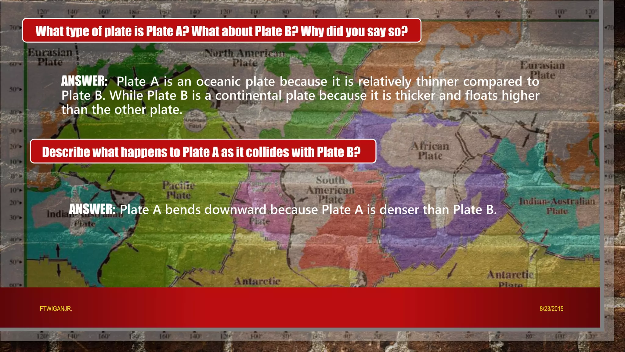 What type of plate is Plate A? What about Plate B? Why did you say so?
ANSWER: Plate A is an oceanic plate because it is relatively thinner compared to
Plate B. While Plate B is a continental plate because it is thicker and floats higher
than the other plate.
Describe what happens to Plate A as it collides with Plate B?
ANSWER: Plate A bends downward because Plate A is denser than Plate B.
8/23/2015FTWIGANJR.
 