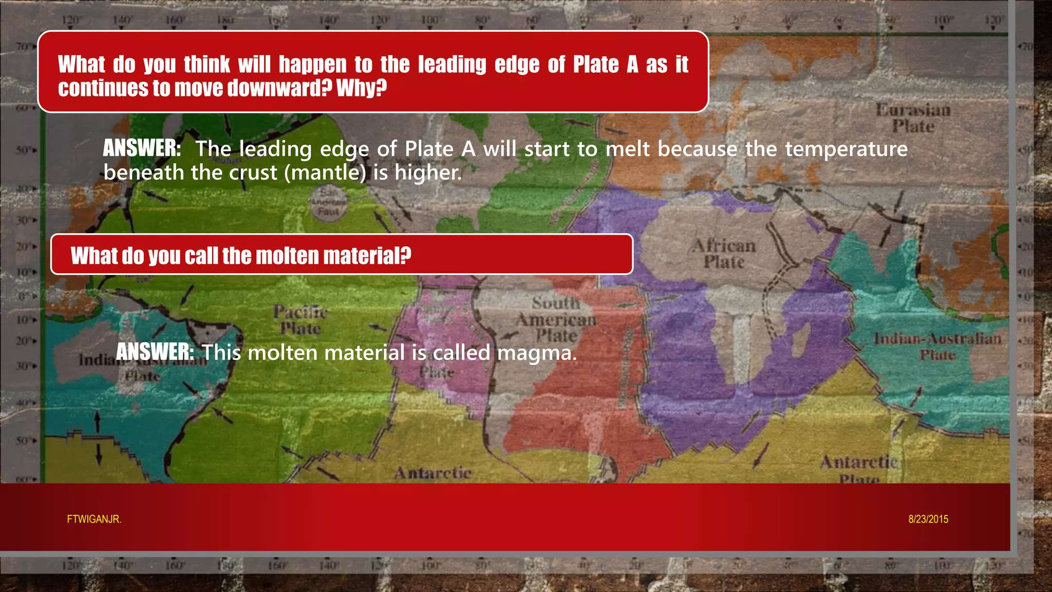 What do you think will happen to the leading edge of Plate A as it
continues to move downward? Why?
ANSWER: The leading edge of Plate A will start to melt because the temperature
beneath the crust (mantle) is higher.
What do you call the molten material?
ANSWER: This molten material is called magma.
8/23/2015FTWIGANJR.
 