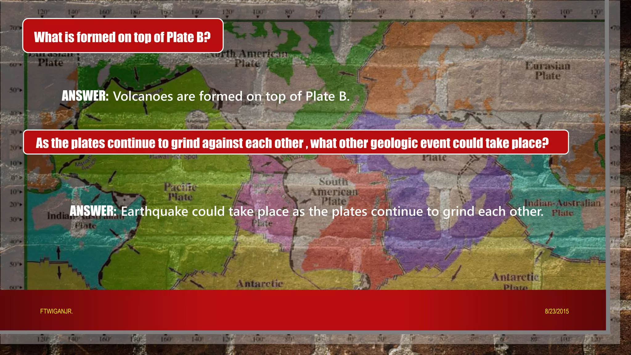 What is formed on top of Plate B?
ANSWER: Volcanoes are formed on top of Plate B.
As the plates continue to grind against each other , what other geologic event could take place?
ANSWER: Earthquake could take place as the plates continue to grind each other.
8/23/2015FTWIGANJR.
 