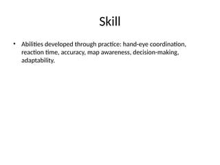 Skill
• Abilities developed through practice: hand-eye coordination,
reaction time, accuracy, map awareness, decision-making,
adaptability.
 