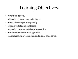 Learning Objectives
• • Define e-Sports.
• • Explain concepts and principles.
• • Describe competitive gaming.
• • Identify skills and strategies.
• • Explain teamwork and communication.
• • Understand event management.
• • Appreciate sportsmanship and digital citizenship.
 