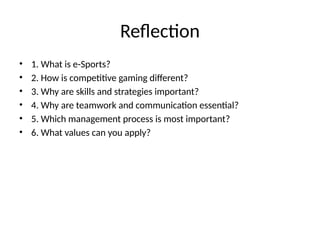 Reflection
• 1. What is e-Sports?
• 2. How is competitive gaming different?
• 3. Why are skills and strategies important?
• 4. Why are teamwork and communication essential?
• 5. Which management process is most important?
• 6. What values can you apply?
 