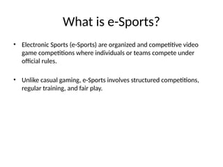 What is e-Sports?
• Electronic Sports (e-Sports) are organized and competitive video
game competitions where individuals or teams compete under
official rules.
• Unlike casual gaming, e-Sports involves structured competitions,
regular training, and fair play.
 
