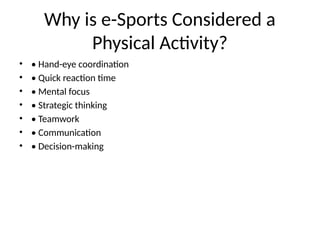 Why is e-Sports Considered a
Physical Activity?
• • Hand-eye coordination
• • Quick reaction time
• • Mental focus
• • Strategic thinking
• • Teamwork
• • Communication
• • Decision-making
 