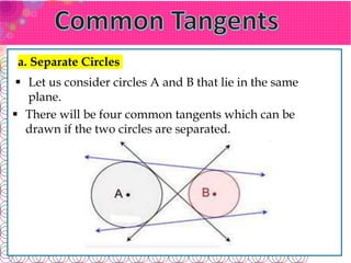 a. Separate Circles
 Let us consider circles A and B that lie in the same
plane.
 There will be four common tangents which can be
drawn if the two circles are separated.
 