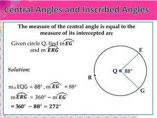 𝑬𝑮
𝑬𝑹𝑮
𝑬𝑮
The measure of the central angle is equal to the
measure of its intercepted arc
88°
E
G
Q
R
𝑬𝑹𝑮
𝑬𝑮
Given circle Q, find m
and m
Solution:
m∠EQG = 88° , m = 88°
m = 360° − m
= 360° − 𝟖𝟖° = 𝟐𝟕𝟐°
 