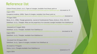Reference list
Chilton Primary School. (n.d.). Types of triangles. Available from Power point at
https://www.chiltonprimary.co.uk/attachments/download.asp?file=5060&type=pptx (Accessed on 19
August 2024)
Grangeton Academy. (2020). Types of triangles. Available from Power point at
https://www.grangeton.uk/wp-content/uploads/2020/05/Types-of-Triangle-PowerPoint.pdf (Assessed on
19 August 2024)
Ronan, M. A. (1984). Triangle geometries. Journal of Combinatorial Theory, Series A, 37(3), 294-319.
SlideShare. (n.d.). Triangles: What are the properties of an isosceles triangle? Available from SlideShare at
https://www.slideshare.net/slideshow/triangles-what-are-the-properties-of-an-isosceles-trianglepdf/251
927211?from_search=16
(Assessed on 21 August 2024)
SlideShare. (n.d.). Triangles. Available from SlideShare at
https://www.slideshare.net/slideshow/triangles-249853916/249853916?from_search=4 (Accessed on 18
August 2024)
SlideShare. (n.d.). Triangles. Available from SlideShare at
https://www.slideshare.net/slideshow/triangles-class-roompresentation-22374757/22374757?from_search
=6
(Accessed from 20 August 2024)
SlideShare. (n.d.). Types of triangles. Available from SlideShare at
https://www.slideshare.net/slideshow/types-of-triangles-119301102/119301102?from_search=0#6
(Accessed on 19 August)
Vishnu. (n.d.). Triangles Available from SlideShare at
https://www.slideshare.net/slideshow/vishnu-1-39419142/39419142?from_search=1 (Assessed on 19
August 2024)
 