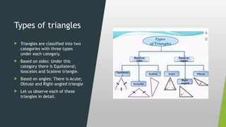 Types of triangles
 Triangles are classified into two
categories with three types
under each category.
 Based on sides: Under this
category there is Equilateral;
Isosceles and Scalene triangle.
 Based on angles: There is Acute;
Obtuse and Right-angled triangle
 Let us observe each of these
triangles in detail.
 
