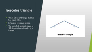 Isosceles triangle
 This is a type of triangle that has
two equal sides.
 It has also two equal angles.
 The sum of all angles is equal to
180 degrees (sum of angles in a
triangle
 