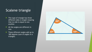 Scalene triangle
 This type of triangle has three
different sides in length meaning
that no side is equal to one
another.
 All the angles are different in
size.
 These different angles add up to
180 degrees (sum of angles in a
triangle)
 