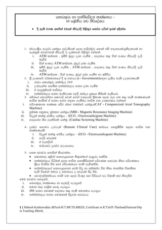1 | Mahesh Kodituwakku (BTech-ICT,MCTS,MIEEE, Certificate in ICT(AIT-Thailand)National Dip
in Teaching (Merit)
1- iajhxl%Sh fg,¾ hka;%h moaO;shla f,i ye|skajqj fyd;a tys wdodkhla"m%;sodkhla yd
ieliqï wjia:djla ksjeros j oelafjk ms<s;=r jkafka"
i. ATM ldâm; " b;sß uqo, oek .ekSu " wdodkh l< mska wxlh ksjeros oehs
ne,Su
ii. mska wxlh" ATM ldâm;" uqo,a ,nd .ekSu
iii. b;sß uqo, oek .ekSu " ATM ldâm; " wdodkh l< mska wxlh ksjeros oehs
ne,Su
iv. ATM ldâm; " mska wxlh" uqo,a ,nd .ekSu yd b;sßh
2- Y%S ,xldfõ j¾;udkfha oS b-rdcHh (e - Government)i|yd oelsh yels WodyrKhls
i. rdcH f;dr;=re flakaøh 1919
ii. Wmamekak iy;sl wka;¾cd,h yryd ,nd .ekSu
iii. B ye÷kqïm;a Ndú;h
iv. wka;¾cd,h yryd ue;sjrK j,oS Pkaoh m%ldY lsÍfï yelshdj
3- YÍrfha wNHka;r fldgia fjka fjka jYfhka ;%sudK f,i rEm .; l< yels ;dlaIKhla
Ndú; lrñka ta yryd frda. y÷kd .ekSug Ndú; jk WmlrKh jkafka
i. mß.Kl.; wdlaIl YÍr ia;r tlaiaf¾ hka;%h(CAT - Computerized Axial Tomography
Machine)
ii. pqïnl wkqkdo uQ¾;k hka;%h (MRI - Magnetic Resonance Imaging Machine)
iii. úoHq;a ;ka;= f¾Çh hka;%h - (ECG - Electrocardiogram Machine)
iv. yDofrda. ;sr .ekaùfï hka;% -(Cardiac Screening Machine)
4- ÿria: fi!LH Wjgeka (Remote Clinical Care) ld¾hh myiqlSÍu i|yd Ndú; jk
;dlaIKhls
i. úoHq;a ;ka;= f¾Çh hka;%h - (ECG - Electrocardiogram Machine)
ii. fg,s fjolu
iii. B pek,ska
iv. ud¾.ia: ÿria: wOHdmkh
5- my; wjia:d fyd|ska lshjkak"
 iudccd, ;=<ska fkd.e<fmk ñ;=rkaf.a weiqrg m;aùu'
 wka;¾cd,h úêu;a f,i Ndú; fkdlSÍfuka mß.Kl ffjri ksid mß.Klh
l%shd úrys; ùu fyda mß.Klhg ydks meñKùu'
 wka;¾cd,fha fkd.e<fmk fjí msgq yd iïnkaO ùu ksid udkisl úlD;s;d
we;s ùfuka ;udg o iudchg o wjevla isÿ ùu'
 fm!oa.,sl;ajhg ydks jk f,i msx;+r iy ùäfhda mg úlD;s lr ksmoùu
fuu wjia:d fmdÿfõ"
i. f;dr;=re ;dlaIKh yd iene|s .eg¨fõ
ii. iudc cd, wdY%s; fmdÿ .eg¨h
iii. kS;s yryd muKla md,kh l< yels iudcuh .eg¨h
iv. wka;¾cd,h yryd muKkla isÿjk wmrdOh
f;dr;=re yd ikaksfõok ;dlaIKh -
10 fY%aKsh kj ks¾foaYh
 oS we;s jrK w;ßka jvd;a ksjeros ms<s;=r f;dard háka brla w|skak
 