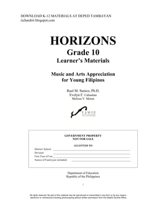 i
HORIZONS
Grade 10
Learner’s Materials
Music and Arts Appreciation
for Young Filipinos
Raul M. Sunico, Ph.D.
Evelyn F. Cabanban
Melissa Y. Moran
GOVERNMENT PROPERTY
NOT FOR SALE
ALLOTTED TO
District/ School: ____________________________________________________________
Division: ____________________________________________________________
First Year of Use:____________________________________________________________
Source of Fund (year included): ______________________________________________
Department of Education
Republic of the Philippines
All rights reserved. No part of this material may be reproduced or transmitted in any form or by any means -
electronic or mechanical including photocopying without written permission from the DepEd Central Office.
DOWNLOAD K-12 MATERIALS AT DEPED TAMBAYAN
richardrrr.blogspot.com
 