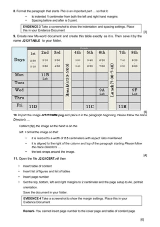 8. Format the paragraph that starts This is an important part … so that it:
• Is indented 1 centimeter from both the left and right hand margins
• Spacing before and after is 0 point.
[3]
9. Create new Ms-word document and create this table exactly as it is. Then save it by the
name J2121TABLE to your folder.
Days
Periods
1st
2:30
-
3:10
2nd
3:10
-
3:50
3rd
3:50
-
4:30
Break(4:30-5:00)
4th
5:00
-
5:40
5th
5:40
-
6:20
6th
6:20
-
7:00
Lunch(7:00-7:40)
7th
7:40
-
8:20
8th
8:20
-
9:00
Mon 11B
Lab
Tues
Wed 9A
Lab
9F
Lab
Thru
Fri 11D 11C 11B
[6]
10. Import the image J2121SWIM.png and place it in the paragraph beginning Please follow the Race
Director’s …
Reflect (flip) the image so the hand is on the
left. Format the image so that:
• it is resized to a width of 2.5 centimeters with aspect ratio maintained
• it is aligned to the right of the column and top of the paragraph starting Please follow
the Race Director’s …
• the text wraps around the image.
[4]
11. Open the file J2121CERT.rtf then
• Insert table of content
• Insert list of figures and list of tables
• Insert page number
• Set the top, bottom, left and right margins to 2 centimeter and the page setup to A4, portrait
orientation.
Save the document in your folder.
.
Remark- You cannot insert page number to the cover page and table of content page
[6]
EVIDENCE 3 Take a screenshot to show the indentation and spacing settings. Place
this in your Evidence Document
EVIDENCE 4 Take a screenshot to show the margin settings. Place this in your
Evidence Document
 