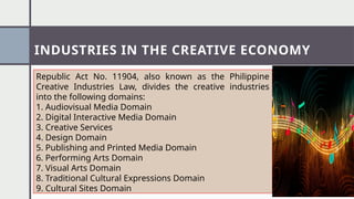 INDUSTRIES IN THE CREATIVE ECONOMY
Republic Act No. 11904, also known as the Philippine
Creative Industries Law, divides the creative industries
into the following domains:
1. Audiovisual Media Domain
2. Digital Interactive Media Domain
3. Creative Services
4. Design Domain
5. Publishing and Printed Media Domain
6. Performing Arts Domain
7. Visual Arts Domain
8. Traditional Cultural Expressions Domain
9. Cultural Sites Domain
 