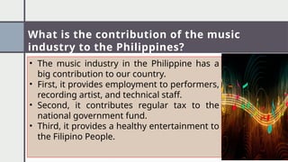 What is the contribution of the music
industry to the Philippines?
• The music industry in the Philippine has a
big contribution to our country.
• First, it provides employment to performers,
recording artist, and technical staff.
• Second, it contributes regular tax to the
national government fund.
• Third, it provides a healthy entertainment to
the Filipino People.
 