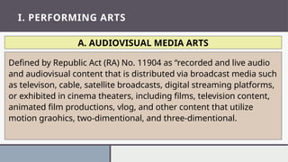 I. PERFORMING ARTS
A. AUDIOVISUAL MEDIA ARTS
Defined by Republic Act (RA) No. 11904 as “recorded and live audio
and audiovisual content that is distributed via broadcast media such
as televison, cable, satellite broadcasts, digital streaming platforms,
or exhibited in cinema theaters, including films, television content,
animated film productions, vlog, and other content that utilize
motion graohics, two-dimentional, and three-dimentional.
 