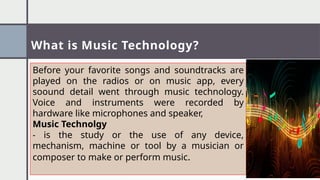 What is Music Technology?
Before your favorite songs and soundtracks are
played on the radios or on music app, every
soound detail went through music technology.
Voice and instruments were recorded by
hardware like microphones and speaker,
Music Technolgy
- is the study or the use of any device,
mechanism, machine or tool by a musician or
composer to make or perform music.
 