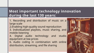 Most important technology innovation
during the last 130 years:
1. Recording and distribution of music on a
large scale
2.Enabling high-quality sound reproduction
3. Individualized playlists, music sharing, and
mobile listening
4. Digital audio technology and studio
equipment at low prices
6. Audio coding in combination with online
distribution, streaming, and file sharing
 