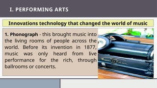 I. PERFORMING ARTS
Innovations technology that changed the world of music
1. Phonograph - this brought music into
the living rooms of people across the
world. Before its invention in 1877,
music was only heard from live
performance for the rich, through
ballrooms or concerts.
 