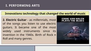I. PERFORMING ARTS
Innovations technology that changed the world of music
2. Electric Guitar - as millennials, most
of the songs you listen to use electric
guitars. It became one of the most
widely used instruments since its
invention in the 1940s. Birth of Rock n
Roll and many genres.
 