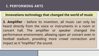I. PERFORMING ARTS
Innovations technology that changed the world of music
3. Amplifier - before its invention, all music can only be
heard directly from the voice or instruments in a room or
concert hall. The amplifier or speaker changed the
performance environment, allowing open air concert even in
football stadium, providing more crowd connection and
impact as it “implifies” the sound.
 