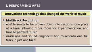 I. PERFORMING ARTS
Innovations technology that changed the world of music
4. Multitrack Recording
• enable songs to be broken down into sections, one piece
at a time, allowing more room for experimentation, and
time to perferct music.
• musicians and sound engineers had to recorda one full
track in just one take.
 