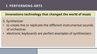 I. PERFORMING ARTS
Innovations technology that changed the world of music
5. Synthesizer
• to create the or replicate the different instrumental sounds
of orchestras
• electronic keyboards are perfect examples of synthesizers
 