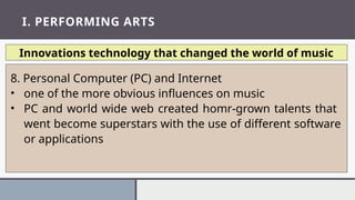 I. PERFORMING ARTS
Innovations technology that changed the world of music
8. Personal Computer (PC) and Internet
• one of the more obvious influences on music
• PC and world wide web created homr-grown talents that
went become superstars with the use of different software
or applications
 