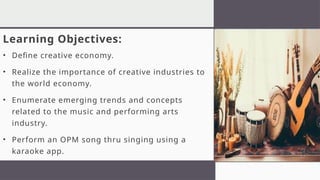 Learning Objectives:
• Define creative economy.
• Realize the importance of creative industries to
the world economy.
• Enumerate emerging trends and concepts
related to the music and performing arts
industry.
• Perform an OPM song thru singing using a
karaoke app.
 
