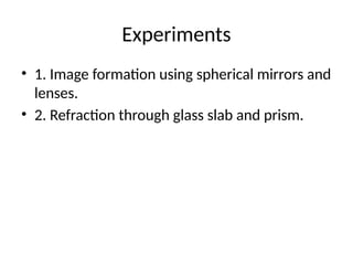 Experiments
• 1. Image formation using spherical mirrors and
lenses.
• 2. Refraction through glass slab and prism.
 