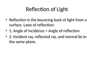Reflection of Light
• Reflection is the bouncing back of light from a
surface. Laws of reflection:
• 1. Angle of incidence = Angle of reflection
• 2. Incident ray, reflected ray, and normal lie in
the same plane.
 