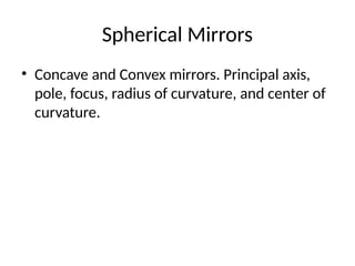 Spherical Mirrors
• Concave and Convex mirrors. Principal axis,
pole, focus, radius of curvature, and center of
curvature.
 