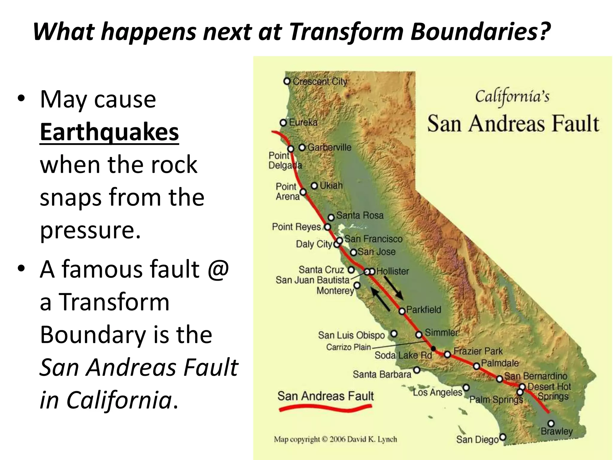 What happens next at Transform Boundaries?
• May cause
Earthquakes
when the rock
snaps from the
pressure.
• A famous fault @
a Transform
Boundary is the
San Andreas Fault
in California.
 