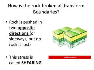 How is the rock broken at Transform
Boundaries?
• Rock is pushed in
two opposite
directions (or
sideways, but no
rock is lost)
• This stress is
called SHEARING
 